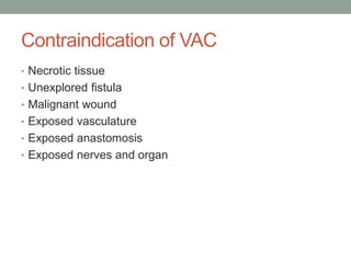 Contraindication of VAC
• Necrotic tissue
• Unexplored fistula
• Malignant wound
• Exposed vasculature
• Exposed anastomosis
• Exposed nerves and organ
 