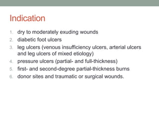 Indication
1. dry to moderately exuding wounds
2. diabetic foot ulcers
3. leg ulcers (venous insufficiency ulcers, arterial ulcers
and leg ulcers of mixed etiology)
4. pressure ulcers (partial- and full-thickness)
5. first- and second-degree partial-thickness burns
6. donor sites and traumatic or surgical wounds.
 