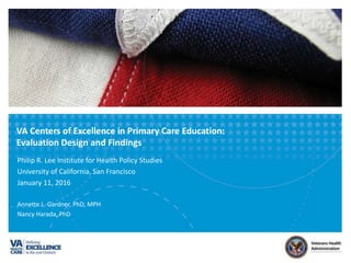 VA	Centers	of	Excellence	in	Primary	Care	Educa7on:		
Evalua7on	Design	and	Findings			
Philip	R.	Lee	Ins.tute	for	Health	Policy	Studies	
University	of	California,	San	Francisco	
January	11,	2016	
	
AnneEe	L.	Gardner,	PhD,	MPH	
Nancy	Harada,	PhD	
 