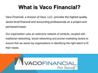 What is Vaco Financial?
Vaco Financial, a division of Vaco, LLC, provides the highest quality,
senior-level financial and accounting professionals on a project and
permanent basis.

Our organization uses an extensive network of contacts, coupled with
traditional networking, social networking and proven marketing tactics to
ensure that we assist top organizations in identifying the right talent to fit
their needs.
 
