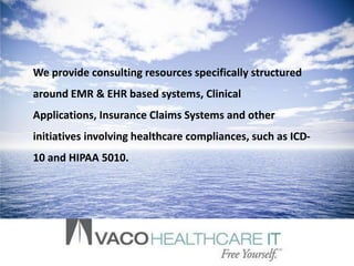 We provide consulting resources specifically structured
around EMR & EHR based systems, Clinical
Applications, Insurance Claims Systems and other
initiatives involving healthcare compliances, such as ICD-
10 and HIPAA 5010.
 