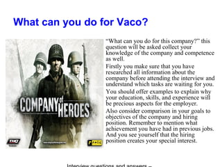 What can you do for Vaco?
“What can you do for this company?” this
question will be asked collect your
knowledge of the company and competence
as well.
Firstly you make sure that you have
researched all information about the
company before attending the interview and
understand which tasks are waiting for you.
You should offer examples to explain why
your education, skills, and experience will
be precious aspects for the employer.
Also consider comparison in your goals to
objectives of the company and hiring
position. Remember to mention what
achievement you have had in previous jobs.
And you see yourself that the hiring
position creates your special interest.
 
