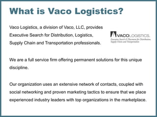 What is Vaco Logistics?
Vaco Logistics, a division of Vaco, LLC, provides
Executive Search for Distribution, Logistics,
Supply Chain and Transportation professionals.


We are a full service firm offering permanent solutions for this unique
discipline.


Our organization uses an extensive network of contacts, coupled with
social networking and proven marketing tactics to ensure that we place
experienced industry leaders with top organizations in the marketplace.
 