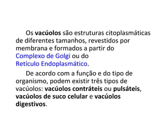 Os vacúolos são estruturas citoplasmáticas
de diferentes tamanhos, revestidos por
membrana e formados a partir do
Complexo de Golgi ou do
Retículo Endoplasmático.
De acordo com a função e do tipo de
organismo, podem existir três tipos de
vacúolos: vacúolos contráteis ou pulsáteis,
vacúolos de suco celular e vacúolos
digestivos.

 