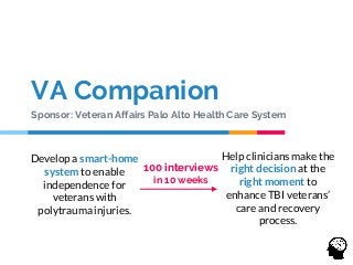 VA Companion
Sponsor: Veteran Affairs Palo Alto Health Care System
Develop a smart-home
system to enable
independence for
veterans with
polytrauma injuries.
Help clinicians make the
right decision at the
right moment to
enhance TBI veterans’
care and recovery
process.
100 interviews
in 10 weeks
 