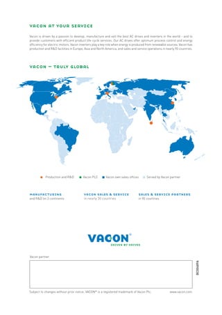 vacon at your service
     Vacon is driven by a passion to develop, manufacture and sell the best AC drives and inverters in the world - and to
     provide customers with efficient product life-cycle services. Our AC drives offer optimum process control and energy
     efficiency for electric motors. Vacon inverters play a key role when energy is produced from renewable sources. Vacon has
     production and R&D facilities in Europe, Asia and North America, and sales and service operations in nearly 90 countries.




     vacon – truly global




                Production and R&D          Vacon PLC        Vacon own sales offices        Served by Vacon partner




     manufacturing                           vacon sales & service                   sales & service partners
     and R&D on 3 continents                 in nearly 30 countries                  in 90 countries




     Vacon partner
                                                                                                                                 BC00489A




     Subject to changes without prior notice. VACON® is a registered trademark of Vacon Plc.                 www.vacon.com
12
 
