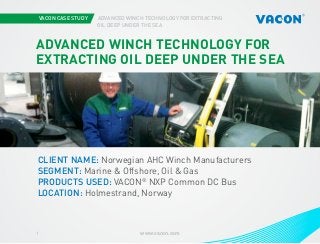 VACON CASE STUDY
			

ADVANCED WINCH TECHNOLOGY FOR EXTRACTING
OIL DEEP UNDER THE SEA

ADVANCED WINCH TECHNOLOGY FOR
EXTRACTING OIL DEEP UNDER THE SEA

Photo courtesy of STX Europe

CLIENT NAME: Norwegian AHC Winch Manufacturers
SEGMENT: Marine & Offshore, Oil & Gas
PRODUCTS USED: VACON® NXP Common DC Bus
LOCATION: Holmestrand, Norway

1

www.vacon.com

 