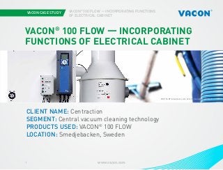 VACON CASE STUDY
www.vacon.com1
VACON®
100 FLOW — INCORPORATING FUNCTIONS
OF ELECTRICAL CABINET
Photo courtesy of STX EuropePHOTOS BY iStockphoto.com/-Oxford-, Centraction and Vacon
VACON®
100 FLOW — INCORPORATING
FUNCTIONS OF ELECTRICAL CABINET
CLIENT NAME: Centraction
SEGMENT: Central vacuum cleaning technology
PRODUCTS USED: VACON®
100 FLOW
LOCATION: Smedjebacken, Sweden
 