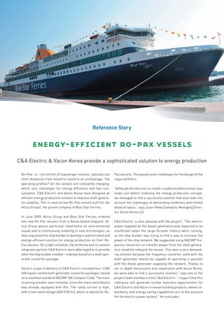 Reference Story


        energy-efficient ro-pax vessels
C&A Electric & Vacon Korea provide a sophisticated solution to energy production

 Ro-Pax, i.e. roll on/roll off passenger vessels, typically sail    Pax vessels. This posed some challenges for the design of the
 short distances from island to island in an archipelago. The       required filters.
 operating profiles* for the vessels are constantly changing,
 which sets challenges for energy efficiency and fuel con-          “Although the decision to create a sophisticated solution was
 sumption. C&A Electric and Vacon Korea have designed an            made just before finalizing the energy production concept,
 efficient energy production solution to improve shaft genera-      we managed to find a successful solution that also took into
 tor usability. This is used on two Ro-Pax vessels built for the    account the challenges of demanding conditions and limited
 Attica Group1, the parent company of Blue Star Ferries.            physical space,” says Jussi-Pekka Sampola, Managing Direc-
                                                                    tor, Vacon Korea Ltd.
 In June 2009, Attica Group and Blue Star Ferries ordered
 two new Ro-Pax vessels from a Korea-based shipyard. At-            C&A Electric is also pleased with the project. “The electric
 tica Group places particular importance on environmental           power supplied by the diesel generators was expected to be
 issues and is continuously investing in new technologies, so       insufficient when the large thruster motors were running,
 they requested the ship builder to develop a sophisticated and     so the ship builder was trying to find a way to increase the
 energy-efficient solution for energy production on their Ro-       power of the ship network. We suggested using VACON® fre-
 Pax vessels. On a tight schedule, Vacon Korea and its system       quency converters to transfer power from the shaft genera-
 integrator partner C&A Electric were able together to provide      tors installed onboard the vessel. This was a very demand-
 what the ship builder needed – a design based on a shaft gen-      ing solution because the frequency converter used with the
 erator converter package.                                          shaft generator should be capable of operating in parallel
                                                                    with the diesel generator supplying the network. Thanks to
 Vacon’s scope of delivery to C&A Electric included four 1,500      our in-depth discussions and cooperation with Vacon Korea,
 kVA liquid-cooled shaft generator converter packages, based        we were able to find a successful solution,” says one of the
 on a modified standard VACON® NX Compact Cube. The main            project team members from C&A Electric. “I expect that this
 incoming breaker was removed, since the main switchboard           reference will generate further business opportunities for
 was already equipped with this. The rated current is high,         C&A Electric and Vacon in vessel building projects, where re-
 with a low rated voltage (400 V 50 Hz), which is typical for Ro-   dundancy and energy saving capabilities are of the essence
                                                                    for the electric power system,” he concludes.
 
