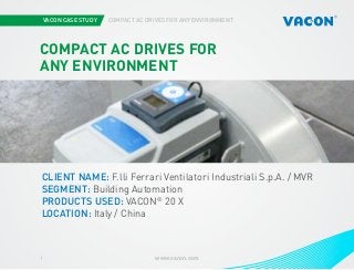VACON CASE STUDY COMPACT AC DRIVES FOR ANY ENVIRONMENT
www.vacon.com1
COMPACT AC DRIVES FOR
ANY ENVIRONMENT
CLIENT NAME: F.lli Ferrari Ventilatori Industriali S.p.A. / MVR
SEGMENT: Building Automation
PRODUCTS USED: VACON®
20 X
LOCATION: Italy / China
 