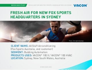 VACON CASE STUDY

FRESH AIR FOR NEW FOX SPORTS HEADQUARTERS IN SYDNEY

FRESH AIR FOR NEW FOX SPORTS
HEADQUARTERS IN SYDNEY

Photo: iStockphoto/peepo

CLIENT NAME: AllStaff Airconditioning
(Fox Sports Australia, end customer)
SEGMENT: Building Automation
PRODUCTS USED: VACON® 100 X / VACON® 100 HVAC
LOCATION: Sydney, New South Wales, Australia
1

www.vacon.com

 