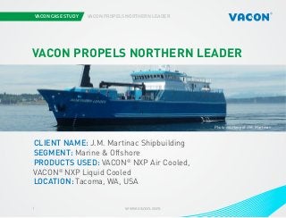 VACON CASE STUDY

VACON PROPELS NORTHERN LEADER

VACON PROPELS NORTHERN LEADER

Photo courtesy of J.M. Martinac

CLIENT NAME: J.M. Martinac Shipbuilding
SEGMENT: Marine & Offshore
PRODUCTS USED: VACON® NXP Air Cooled,
VACON® NXP Liquid Cooled
LOCATION: Tacoma, WA, USA
1

www.vacon.com

 