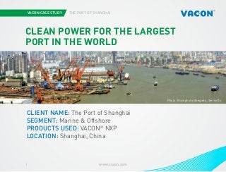 VACON CASE STUDY

THE PORT OF SHANGHAI

CLEAN POWER FOR THE LARGEST
PORT IN THE WORLD

Photo iStockphoto/Anegada, /bernotto

CLIENT NAME: The Port of Shanghai
SEGMENT: Marine & Offshore
PRODUCTS USED: VACON® NXP
LOCATION: Shanghai, China

1

www.vacon.com

 