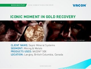 VACON CASE STUDY

ICONIC MOMENT IN GOLD RECOVERY

ICONIC MOMENT IN GOLD RECOVERY

Photo: iStockphoto.com/joebelanger

CLIENT NAME: Sepro Mineral Systems
SEGMENT: Mining & Metals
PRODUCTS USED: VACON® 50X
LOCATION: Langley, British Columbia, Canada

1

www.vacon.com

 