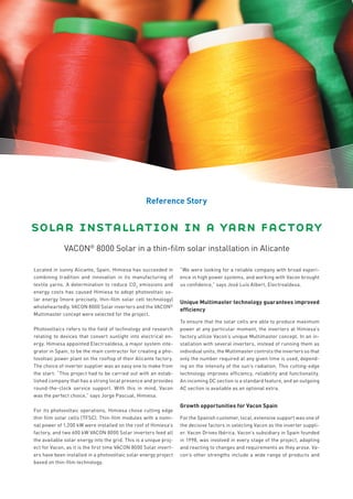 Reference Story


solar installation in a yarn factory
              VACON® 8000 Solar in a thin-film solar installation in Alicante

Located in sunny Alicante, Spain, Himiesa has succeeded in         “We were looking for a reliable company with broad experi-
combining tradition and innovation in its manufacturing of         ence in high power systems, and working with Vacon brought
textile yarns. A determination to reduce CO2 emissions and         us confidence,” says José Luís Albert, Electroaldesa.
energy costs has caused Himiesa to adopt photovoltaic so-
lar energy (more precisely, thin-film solar cell technology)
                                                                   Unique Multimaster technology guarantees improved
wholeheartedly. VACON 8000 Solar inverters and the VACON®
                                                                   efficiency
Multimaster concept were selected for the project.
                                                                   To ensure that the solar cells are able to produce maximum
Photovoltaics refers to the field of technology and research       power at any particular moment, the inverters at Himiesa’s
relating to devices that convert sunlight into electrical en-      factory utilize Vacon’s unique Multimaster concept. In an in-
ergy. Himiesa appointed Electroaldesa, a major system inte-        stallation with several inverters, instead of running them as
grator in Spain, to be the main contractor for creating a pho-     individual units, the Multimaster controls the inverters so that
tovoltaic power plant on the rooftop of their Alicante factory.    only the number required at any given time is used, depend-
The choice of inverter supplier was an easy one to make from       ing on the intensity of the sun’s radiation. This cutting-edge
the start: “This project had to be carried out with an estab-      technology improves efficiency, reliability and functionality.
lished company that has a strong local presence and provides       An incoming DC section is a standard feature, and an outgoing
round-the-clock service support. With this in mind, Vacon          AC section is available as an optional extra.
was the perfect choice,” says Jorge Pascual, Himiesa.

                                                                   Growth opportunities for Vacon Spain
For its photovoltaic operations, Himiesa chose cutting edge
thin film solar cells (TFSC). Thin-film modules with a nomi-       For the Spanish customer, local, extensive support was one of
nal power of 1,200 kW were installed on the roof of Himiesa’s      the decisive factors in selecting Vacon as the inverter suppli-
factory, and two 600 kW VACON 8000 Solar inverters feed all        er. Vacon Drives Ibérica, Vacon’s subsidiary in Spain founded
the available solar energy into the grid. This is a unique proj-   in 1998, was involved in every stage of the project, adapting
ect for Vacon, as it is the first time VACON 8000 Solar invert-    and reacting to changes and requirements as they arose. Va-
ers have been installed in a photovoltaic solar energy project     con’s other strengths include a wide range of products and
based on thin-film technology.
 