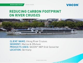 VACON CASE STUDY

VIKING RIVER

REDUCING CARBON FOOTPRINT
ON RIVER CRUISES

Photo courtesy of STX Europe

CLIENT NAME: Viking River Cruises
SEGMENT: Marine & Offshore
PRODUCTS USED: VACON® NXP Grid Converter
LOCATION: Germany

1

www.vacon.com

 
