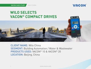 Vacon case study Wilo China
www.vacon.com1
Wilo selects
VACON®
Compact Drives
Client name: Wilo China
Segment: Building Automation / Water & Wastewater
Products used: VACON®
10 & VACON®
20
Location: Beijing, China
Photo iStockphoto.com/bingdian and Vacon
 