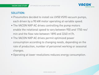 VACON CASE STUDY OPTIMIZED VACUUM PUMP OPERATION
www.vacon.com4
SOLUTION:
• Pneumofore decided to install six UV50 VS90 vacuum pumps, 	
each driven by a 90 kW motor operating at variable speed.
• The VACON NXP AC drives controlling the pump motors 			
enable the rotational speed to vary between 950 and 1750 rev/	
min and the flow rate between 1890 and 3240 m3
/h.
• The VACON NXP AC drives permit optimized power 	
consumption according to changing needs, depending on the 	
rate of production, number of personnel working or seasonal 	
changes.
• Operating at lower revolutions reduces energy consumption.
 