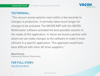 VACON CASE STUDY OPTIMIZED VACUUM PUMP OPERATION
www.vacon.com7
TESTIMONIAL:
“The vacuum pump systems react within a few seconds to
changes in production. It normally takes much longer for
changes to be activated. The VACON NXP with the VACON
Multimaster software provided the best possible solution to
the needs of this application. In Vacon we found a partner with
whom we can make changes to the software to make it more
efficient in a specific application. This approach would have
been difficult with other AC drive suppliers.”
Mauro Ferrero,
Commercial Director, Pneumofore
FOR FULL STORY:
http://bit.ly/1m48svd
 