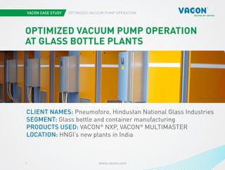 VACON CASE STUDY OPTIMIZED VACUUM PUMP OPERATION
www.vacon.com1
Photo courtesy of STX Europe
PHOTO BY PNEUMOFORE
OPTIMIZED VACUUM PUMP OPERATION
AT GLASS BOTTLE PLANTS
CLIENT NAMES: Pneumofore, Hindustan National Glass Industries
SEGMENT: Glass bottle and container manufacturing
PRODUCTS USED: VACON®
NXP, VACON®
MULTIMASTER
LOCATION: HNGI’s new plants in India
 