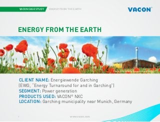 VACON CASE STUDY ENERGY FROM THE EARTH
www.vacon.com1
Photo courtesy of STX Europe
ENERGY FROM THE EARTH
CLIENT NAME: Energiewende Garching
(EWG, “Energy Turnaround for and in Garching”)
SEGMENT: Power generation
PRODUCTS USED: VACON®
NXC
LOCATION: Garching municipality near Munich, Germany
Photo iStockphoto/Asergieiev and Vacon
 
