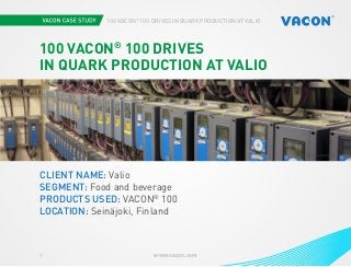 1 www.vacon.com 
100 VACON® 100 DRIVES IN QUARK PRODUCTION AT VALIO 
Photo courtesy oPfH SOTTOXS B EY BuCrSo ApNeD VACON 
100 VACON® 100 DRIVES 
IN QUARK PRODUCTION AT VALIO 
CLIENT NAME: Valio 
SEGMENT: Food and beverage 
PRODUCTS USED: VACON® 100 
LOCATION: Seinäjoki, Finland 
 