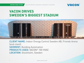 1 www.vacon.com 
VACON DRIVES SWEDEN’S BIGGEST STADIUM 
Photo courtesy of STX Europe 
VACON DRIVES 
SWEDEN’S BIGGEST STADIUM 
CLIENT NAME: Indoor Energy Control Sweden AB, Friends Arena 
(end client) 
SEGMENT: Building Automation 
PRODUCTS USED: VACON® 100 HVAC 
LOCATION: Stockholm, Sweden 
PHOTO COURTESY OF FRIENDS ARENA. PHOTO BY JASON STRONG . 
 