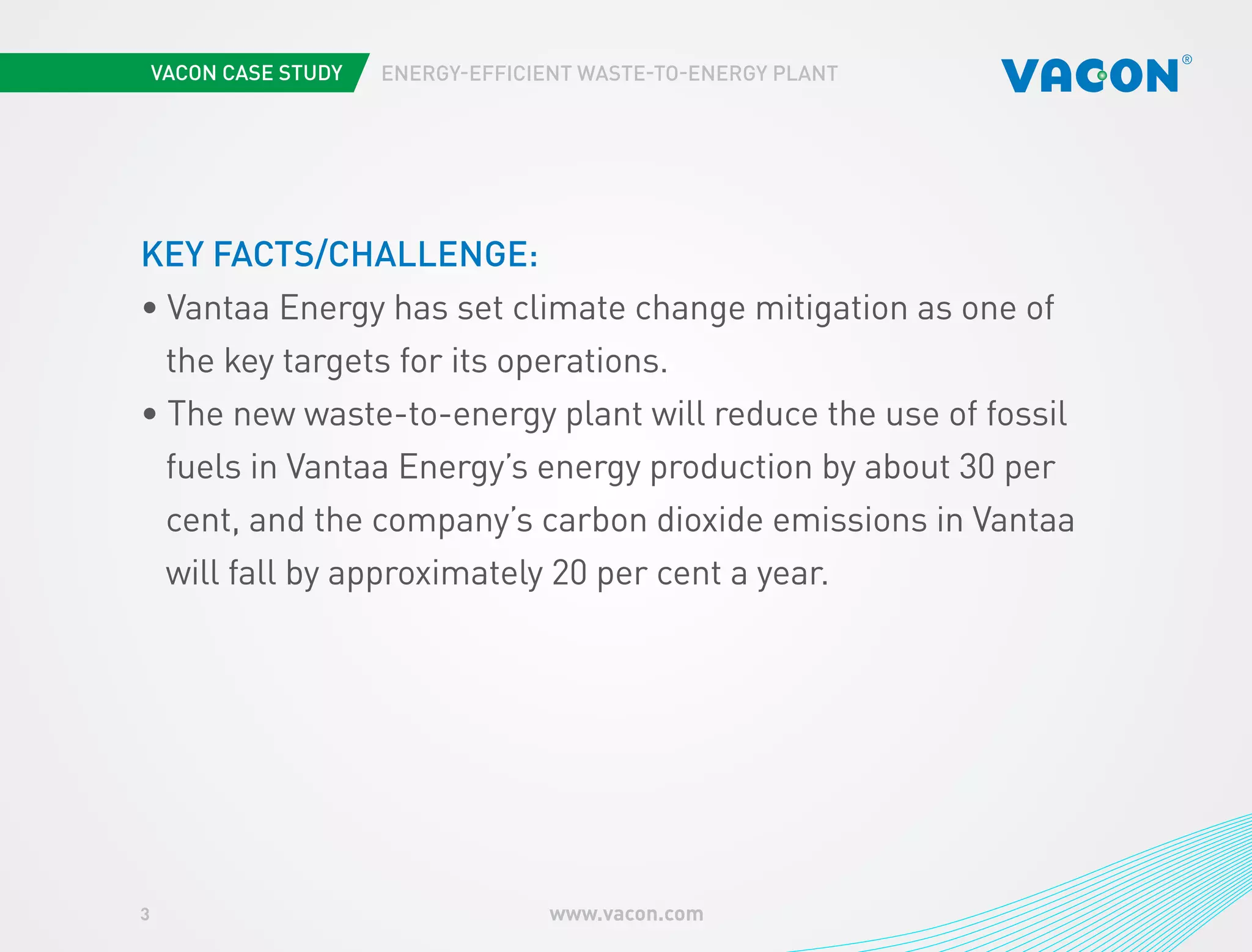3 www.vacon.com 
ENERGY-EFFICIENT WASTE-TO-ENERGY PLANT 
KEY FACTS/CHALLENGE: 
• Vantaa Energy has set climate change mitigation as one of 
the key targets for its operations. 
• The new waste-to-energy plant will reduce the use of fossil 
fuels in Vantaa Energy’s energy production by about 30 per 
cent, and the company’s carbon dioxide emissions in Vantaa 
will fall by approximately 20 per cent a year. 
 