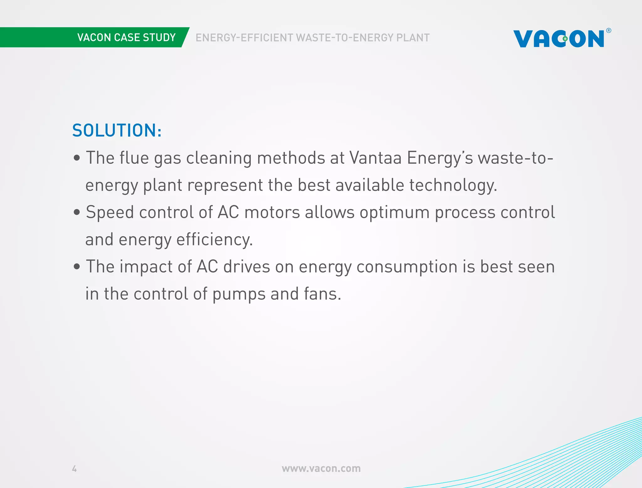 4 www.vacon.com 
ENERGY-EFFICIENT WASTE-TO-ENERGY PLANT 
SOLUTION: 
• The flue gas cleaning methods at Vantaa Energy’s waste-to-energy 
plant represent the best available technology. 
• Speed control of AC motors allows optimum process control 
and energy efficiency. 
• The impact of AC drives on energy consumption is best seen 
in the control of pumps and fans. 
 