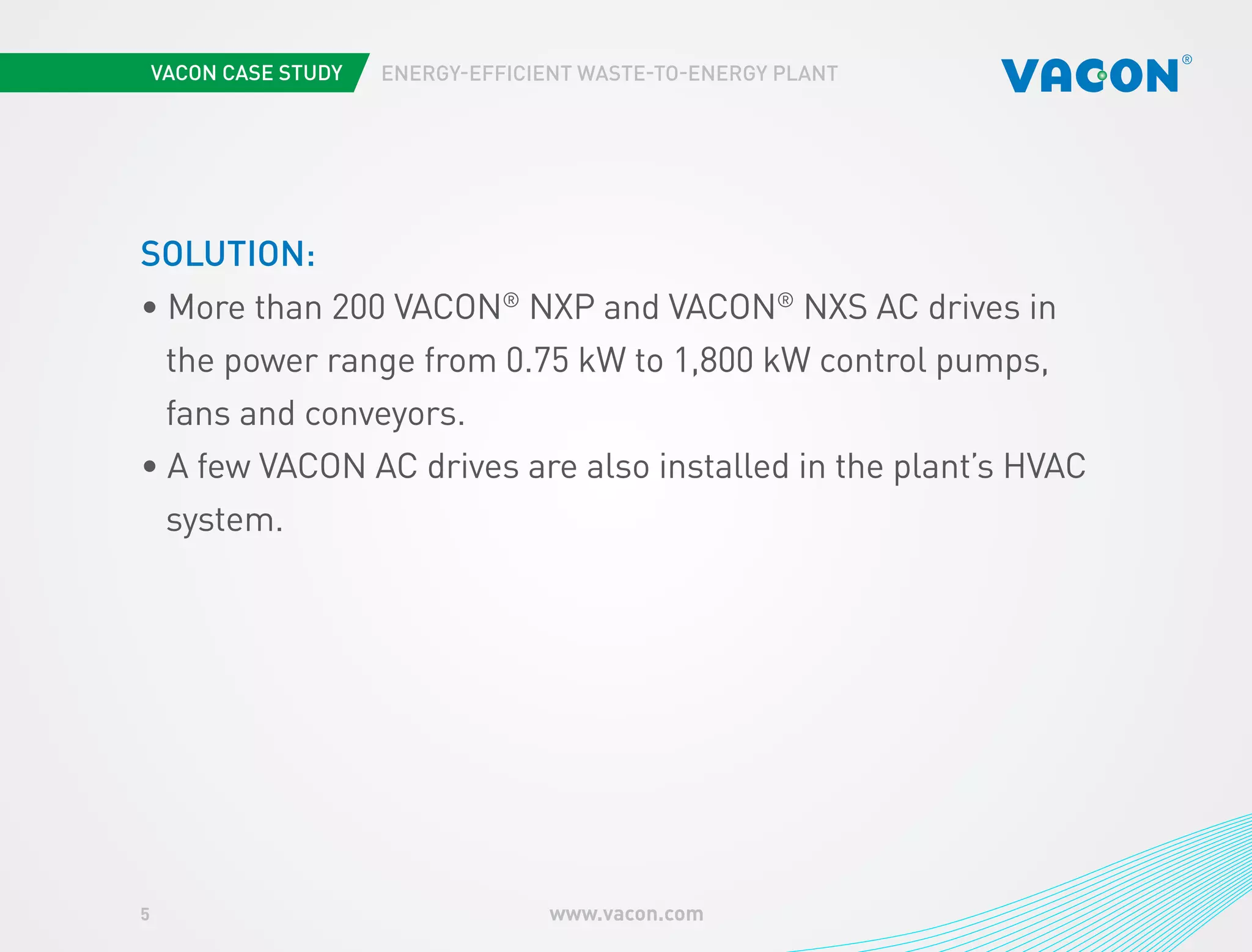 5 www.vacon.com 
ENERGY-EFFICIENT WASTE-TO-ENERGY PLANT 
SOLUTION: 
• More than 200 VACON® NXP and VACON® NXS AC drives in 
the power range from 0.75 kW to 1,800 kW control pumps, 
fans and conveyors. 
• A few VACON AC drives are also installed in the plant’s HVAC 
system. 
 