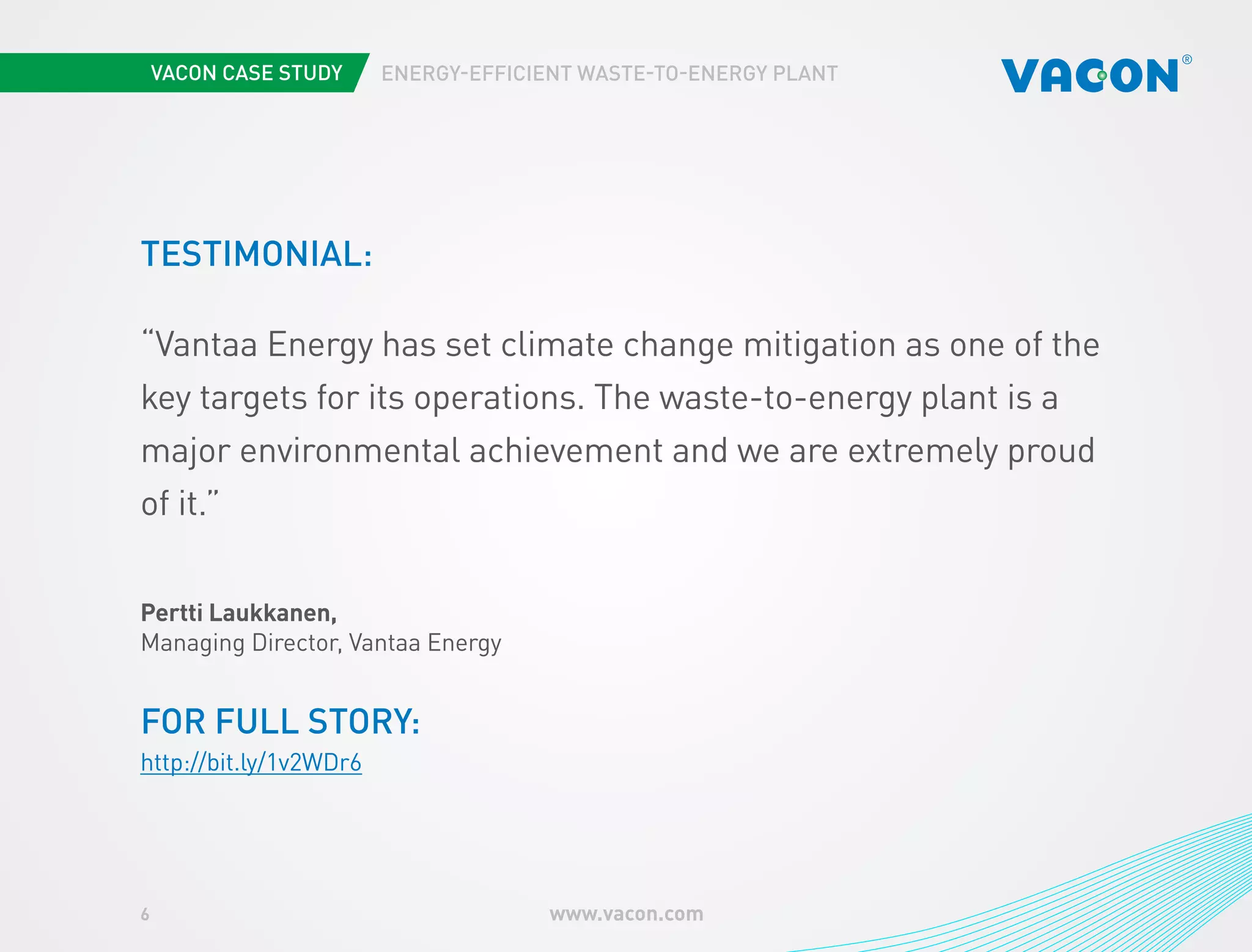 6 www.vacon.com 
ENERGY-EFFICIENT WASTE-TO-ENERGY PLANT 
TESTIMONIAL: 
“Vantaa Energy has set climate change mitigation as one of the 
key targets for its operations. The waste-to-energy plant is a 
major environmental achievement and we are extremely proud 
of it.” 
Pertti Laukkanen, 
Managing Director, Vantaa Energy 
FOR FULL STORY: 
http://bit.ly/1v2WDr6 
