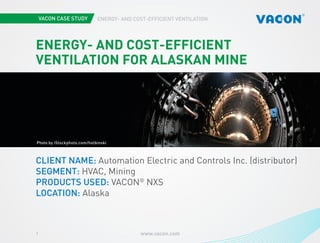 www.vacon.com1
ENERGY- AND COST-EFFICIENT VENTILATION
Photo courtesy of STX EuropePhoto by iStockphoto.com/holbinski
ENERGY- AND COST-EFFICIENT
VENTILATION FOR ALASKAN MINE
CLIENT NAME: Automation Electric and Controls Inc. (distributor)
SEGMENT: HVAC, Mining
PRODUCTS USED: VACON®
NXS
LOCATION: Alaska
 