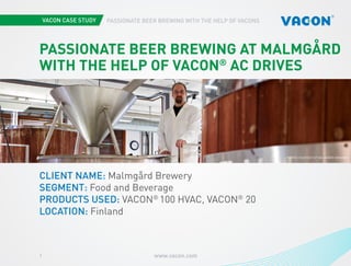 www.vacon.com1
PASSIONATE BEER BREWING WITH THE HELP OF VACONS
PASSIONATE BEER BREWING AT MALMGÅRD
WITH THE HELP OF VACON®
AC DRIVES
CLIENT NAME: Malmgård Brewery
SEGMENT: Food and Beverage
PRODUCTS USED: VACON®
100 HVAC, VACON®
20
LOCATION: Finland
PHOTOS COURTESY OF MALMGÅRD BREWERY
 