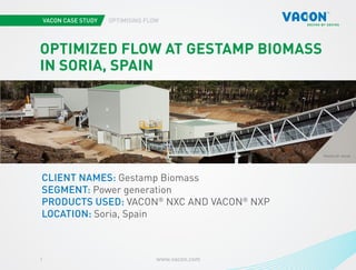 VACON CASE STUDY OPTIMISING FLOW
www.vacon.com1
Photo courtesy of STX Europe
PHOTOS BY VACON
OPTIMIZED FLOW AT GESTAMP BIOMASS
IN SORIA, SPAIN
CLIENT NAMES: Gestamp Biomass
SEGMENT: Power generation
PRODUCTS USED: VACON®
NXC AND VACON®
NXP
LOCATION: Soria, Spain
 
