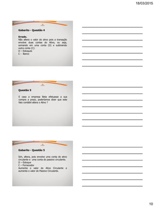 18/03/2015
10
Gabarito - Questão 4
Errado.
Não altera o valor do ativo pois a transação
envolve duas contas do Ativo, ou seja,
somando em uma conta (D) e subtraindo
outra conta (C):
D – Estoques
C - Banco
Questão 5
E caso a empresa Beta efetuasse a sua
compra a prazo, poderíamos dizer que este
fato contábil altera o Ativo ?
Gabarito - Questão 5
Sim, altera, pois envolve uma conta do ativo
circulante e uma conta do passivo circulante.
D – Estoque
C – Fornecedor
Aumenta o valor do Ativo Circulante e
aumenta o valor do Passivo Circulante.
 