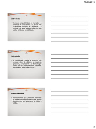 18/03/2015
2
Introdução
• A grande competitividade no mercado, a
exigência do consumidor e a busca pela
lucratividade obrigam as empresas a
controlar os seus números obtendo uma
análise fiel da sua contabilidade.
Introdução
• A contabilidade analisa e gerencia este
controle, além de elaborar os relatórios
gerenciais, organizando a formalização
correta de seus demonstrativos contábeis,
dentre eles o Balanço Patrimonial.
Fatos Contábeis
• Acontecimentos que provocam alterações
no Balanço Patrimonial da empresa, sempre
denotados por um lançamento de débito e
crédito.
 