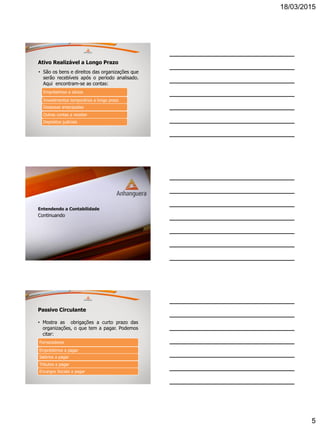 18/03/2015
5
Ativo Realizável a Longo Prazo
• São os bens e direitos das organizações que
serão recebíveis após o período analisado.
Aqui encontram-se as contas:
Empréstimos a sócios
Investimentos temporários a longo prazo
Despesas antecipadas
Outras contas a receber
Depósitos judiciais
Entendendo a Contabilidade
Continuando
Passivo Circulante
• Mostra as obrigações a curto prazo das
organizações, o que tem a pagar. Podemos
citar:
Fornecedores
Empréstimos a pagar
Salários a pagar
Tributos a pagar
Encargos Sociais a pagar
 