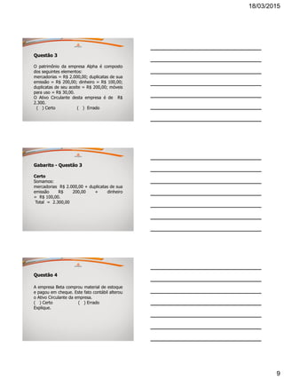 18/03/2015
9
Questão 3
O patrimônio da empresa Alpha é composto
dos seguintes elementos:
mercadorias = R$ 2.000,00; duplicatas de sua
emissão = R$ 200,00; dinheiro = R$ 100,00;
duplicatas de seu aceite = R$ 200,00; móveis
para uso = R$ 30,00.
O Ativo Circulante desta empresa é de R$
2.300.
( ) Certo ( ) Errado
Gabarito - Questão 3
Certo
Somamos:
mercadorias R$ 2.000,00 + duplicatas de sua
emissão R$ 200,00 + dinheiro
= R$ 100,00.
Total = 2.300,00
Questão 4
A empresa Beta comprou material de estoque
e pagou em cheque. Este fato contábil alterou
o Ativo Circulante da empresa.
( ) Certo ( ) Errado
Explique.
 