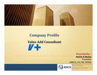 Company Profile
Value Add Consultant


                            Presented By :-
                            Mohit R Mehta
                                   Promoter
                       MRICS, FIV, MI, MISSE
                          Mark of Property
                          Professional World Wide
 