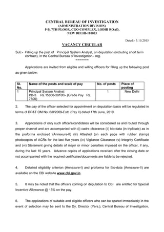 CENTRAL BUREAU OF INVESTIGATION
(ADMINISTRATION DIVISION)
5-B, 7TH FLOOR, CGO COMPLEX, LODHI ROAD,
NEW DELHI-110003
Dated:- 5.10.2015
VACANCY CIRCULAR
Sub:- Filling up the post of Principal System Analyst, on deputation (including short term
contract), in the Central Bureau of Investigation.- reg.
=======
Applications are invited from eligible and willing officers for filling up the following post
as given below:
SI.
No.
Name of the posts and scale of pay No. of posts Place of
posting
1 Principal System Analyst
PB-3 Rs.15600-39100/- (Grade Pay Rs.
7600)
1 New Delhi
2. The pay of the officer selected for appointment on deputation basis will be regulated in
terms of DP&T OM No. 6/8/2009-Estt. (Pay II) dated 17th June, 2010.
3. Applications of only such officers/candidates will be considered as and routed through
proper channel and are accompanied with (i) cadre clearance (ii) bio-data (in triplicate) as in
the proforma enclosed (Annexure-II) (iii) Attested (on each page with rubber stamp)
photocopies of ACRs for the last five years (iv) Vigilance Clearance (v) Integrity Certificate
and (vi) Statement giving details of major or minor penalties imposed on the officer, if any,
during the last 10 years. Advance copies of applications received after the closing date or
not accompanied with the required certificates/documents are liable to be rejected.
4. Detailed eligibility criterion (Annexure-I) and proforma for Bio-data (Annexure-II) are
available on the CBI website www.cbi.gov.in.
5. It may be noted that the officers coming on deputation to CBI are entitled for Special
Incentive Allowance @ 15% on the pay.
6. The applications of suitable and eligible officers who can be spared immediately in the
event of selection may be sent to the Dy. Director (Pers.), Central Bureau of Investigation,
 