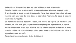 Il giorno dopo, Grace andò da Nana e la trovò più bella del solito e glielo disse.
Nana la ringraziò e per un attimo capì di provare qualcosa per lei e se ne vergognò molto.
Il loro incontro fu breve e molto imbarazzante. Nana dopo essersi viste, disse alla sua
mamma, con una voce dal tono basso e spaventato: “Mamma…ho paura di essermi
innamorata di una gatta”.
La mamma la rassicurò dicendole: “Tesoro, non importa se ti piace un maschio o una
femmina, un cane o un gatto, tu per me sarai sempre uguale e perfetta così, ti capisco…
Anch’io mi innamorai di una gatta femmina, ma mia mamma mi proibì di stare con lei. Io so
cosa ho provato, un dolore immenso e non voglio fartelo provare anche a te, perciò ti
appoggio ora e per sempre!”.
Nana si sentì super rassicurata e decise di dichiararsi.
 