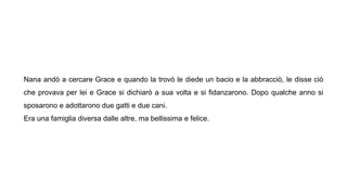 Nana andò a cercare Grace e quando la trovò le diede un bacio e la abbracciò, le disse ciò
che provava per lei e Grace si dichiarò a sua volta e si fidanzarono. Dopo qualche anno si
sposarono e adottarono due gatti e due cani.
Era una famiglia diversa dalle altre, ma bellissima e felice.
 