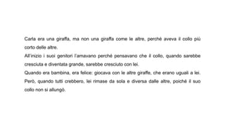 Carla era una giraffa, ma non una giraffa come le altre, perché aveva il collo più
corto delle altre.
All’inizio i suoi genitori l’amavano perché pensavano che il collo, quando sarebbe
cresciuta e diventata grande, sarebbe cresciuto con lei.
Quando era bambina, era felice: giocava con le altre giraffe, che erano uguali a lei.
Però, quando tutti crebbero, lei rimase da sola e diversa dalle altre, poiché il suo
collo non si allungò.
 