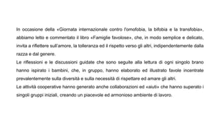 In occasione della «Giornata internazionale contro l'omofobia, la bifobia e la transfobia»,
abbiamo letto e commentato il libro «Famiglie favolose», che, in modo semplice e delicato,
invita a riflettere sull’amore, la tolleranza ed il rispetto verso gli altri, indipendentemente dalla
razza e dal genere.
Le riflessioni e le discussioni guidate che sono seguite alla lettura di ogni singolo brano
hanno ispirato i bambini, che, in gruppo, hanno elaborato ed illustrato favole incentrate
prevalentemente sulla diversità e sulla necessità di rispettare ed amare gli altri.
Le attività cooperative hanno generato anche collaborazioni ed «aiuti» che hanno superato i
singoli gruppi iniziali, creando un piacevole ed armonioso ambiente di lavoro.
 