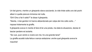 Un bel giorno, mentre un ghepardo stava cacciando, la vide triste sotto uno dei pochi
alberi in quella pianura immersa nel nulla.
“Ehi! Che ci fai lì sotto?” le disse il ghepardo.
“Niente, i miei genitori mi hanno abbandonato per colpa del mio collo corto…”
rispose tristemente la giraffa.
Il ghepardo aveva in mente di fare di lei una preda, ma data la situazione, decise di
lasciar perdere ed aiutarla.
“Se vuoi, puoi venire a vivere con me, ho una grande tana!”
La giraffa accettò tutta felice e senza esitazione: anche quel ghepardo aveva le
macchie!
 
