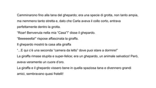 Camminarono fino alla tana del ghepardo; era una specie di grotta, non tanto ampia,
ma nemmeno tanto stretta e, dato che Carla aveva il collo corto, entrava
perfettamente dentro la grotta.
“Roar! Benvenuta nella mia “Casa”!” disse il ghepardo.
“Beeeeeella!” rispose affascinata la giraffa.
Il ghepardo mostrò la casa alla giraffa
“...E qui c’è una seconda “camera da letto” dove puoi stare a dormire!”
La giraffa rimase stupita e super-felice; era un ghepardo, un animale selvatico! Però,
aveva veramente un cuore d’oro.
La giraffa e il ghepardo vissero bene in quella spaziosa tana e divennero grandi
amici, sembravano quasi fratelli!
 