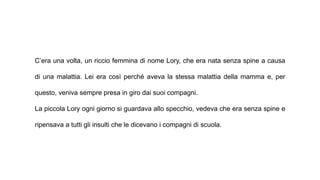 C’era una volta, un riccio femmina di nome Lory, che era nata senza spine a causa
di una malattia. Lei era così perché aveva la stessa malattia della mamma e, per
questo, veniva sempre presa in giro dai suoi compagni.
La piccola Lory ogni giorno si guardava allo specchio, vedeva che era senza spine e
ripensava a tutti gli insulti che le dicevano i compagni di scuola.
 