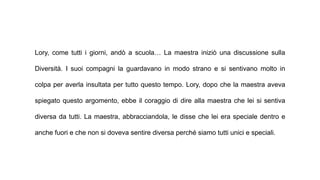 Lory, come tutti i giorni, andò a scuola… La maestra iniziò una discussione sulla
Diversità. I suoi compagni la guardavano in modo strano e si sentivano molto in
colpa per averla insultata per tutto questo tempo. Lory, dopo che la maestra aveva
spiegato questo argomento, ebbe il coraggio di dire alla maestra che lei si sentiva
diversa da tutti. La maestra, abbracciandola, le disse che lei era speciale dentro e
anche fuori e che non si doveva sentire diversa perché siamo tutti unici e speciali.
 