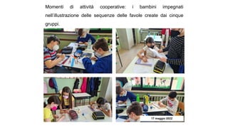 Momenti di attività cooperative: i bambini impegnati
nell’illustrazione delle sequenze delle favole create dai cinque
gruppi.
17 maggio 2022
 