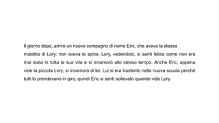 Il giorno dopo, arrivò un nuovo compagno di nome Eric, che aveva la stessa
malattia di Lory: non aveva le spine. Lory, vedendolo, si sentì felice come non era
mai stata in tutta la sua vita e si innamorò allo stesso tempo. Anche Eric, appena
vide la piccola Lory, si innamorò di lei. Lui si era trasferito nella nuova scuola perché
tutti lo prendevano in giro, quindi Eric si sentì sollevato quando vide Lory.
 